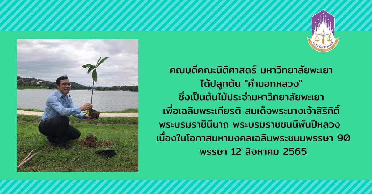คณบดีคณะนิติศาสตร์ มหาวิทยาลัยพะเยา ได้ปลูกต้น "คำมอกหลวง" ซึ่งเป็นต้นไม้ประจำมหาวิทยาลัยพะเยา เพื่อเฉลิมพระเกียรติ สมเด็จพระนางเจ้าสิริกิติ์ พระบรมราชินีนาถ พระบรมราชชนนีพันปีหลวง  เนื่องในโอกาสมหามงคลเฉลิมพระชนมพรรษา 90 พรรษา 12 สิงหาคม 2565